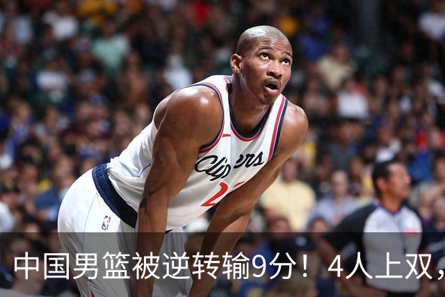 中国男篮被逆转输9分！4人上双，篮板体能是输球关键，下一场更难